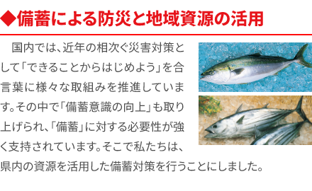 ◆備蓄による防災と地域資源の活用 国内では、近年の相次ぐ災害対策として「できることからはじめよう」を合言葉に様々な取組みを推進しています。その中で「備蓄意識の向上」も取り上げられ、「備蓄」に対する必要性が強く支持されています。そこで私たちは、県内の資源を活用した備蓄対策を行うことにしました。