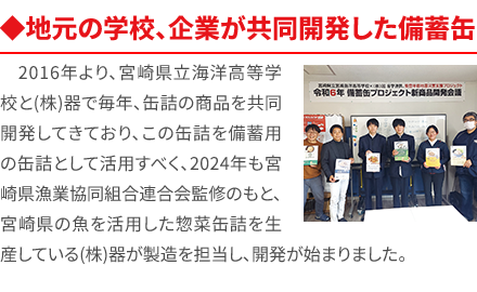 ◆地元の学校、企業が共同開発した備蓄缶 2016年より、宮崎県立海洋高等学校と(株)器で毎年、缶詰の商品を共同開発してきており、この缶詰を備蓄用の缶詰として活用すべく、2024年も宮崎県漁業協同組合連合会監修のもと、宮崎県の魚を活用した惣菜缶詰を生産している(株)器が製造を担当し、開発が始まりました。