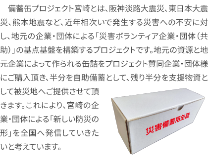 備蓄缶プロジェクト宮崎とは、阪神淡路大震災、東日本大震災、熊本地震など、近年相次いで発生する災害への不安に対し、地元の企業・団体による「災害ボランティア企業・団体（共助）」の基点基盤を構築するプロジェクトです。地元の資源と地元企業によって作られる缶詰をプロジェクト賛同企業・団体様にご購入頂き、半分を自助備蓄として、残り半分を支援物資として被災地へご提供させて頂きます。これにより、宮崎の企業・団体による「新しい防災の形」を全国へ発信していきたいと考えています。